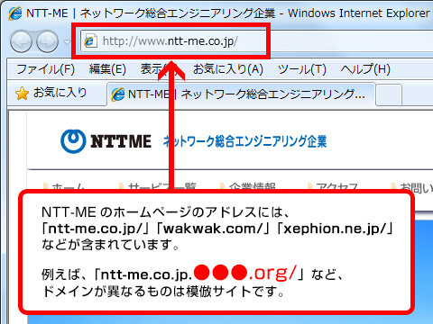 NTT-MEのホームページのアドレスには、「ntt-me.co.jp/」「wakwak.com/」「xephion.ne.jp/」などが含まれています。例えば、「ntt-me.co.jp.●●●.org/」など、ドメインが異なるものは模倣サイトです。