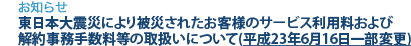 [お知らせ]　東日本大震災により被災されたお客様のサービス利用料および解約事務手数料等の取扱いについて(平成23年6月16日一部変更)