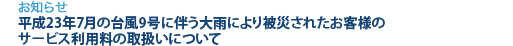 [お知らせ]　平成23年7月の台風9号に伴う大雨により被災されたお客様のサービス利用料の取扱いについて
