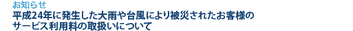 [お知らせ]　平成24年に発生した大雨や台風により被災されたお客様のサービス利用料の取扱いについて