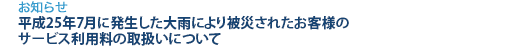 [お知らせ]　平成25年7月に発生した大雨により被災されたお客様のサービス利用料の取扱いについて