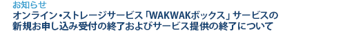 [お知らせ]　オンライン・ストレージサービス「WAKWAKボックス」サービスの新規お申し込み受付の終了およびサービス提供の終了について