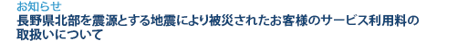 [お知らせ]　長野県北部を震源とする地震により被災されたお客様のサービス利用料の取扱いについて